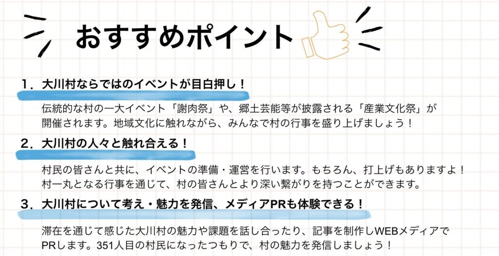 おすすめポイント 1.大川村ならではのイベントが目白押し! 伝統的な村の一大イベント「謝肉祭」や、郷土芸能等が披露される「産業文化祭」が開催されます。地域文化に触れながら、みんなで村の行事を盛り上げましょう! 2.大川村の人々と触れ合える! 村民の皆さんと共に、イベントの準備·運営を行います。もちろん、打上げもありますよ! 村一丸となる行事を通じて、村の皆さんやとより深い繋がりを持つことができます。 3. 大川村について考え·魅力を発信、メディアPRも体験できる! 滞在を通じて感じた大川村の魅力や課題を話し合ったり、記事を制作しWEBメディアで PRします。351人目の村民になったつもりで、村の魅力を発信しましょう!