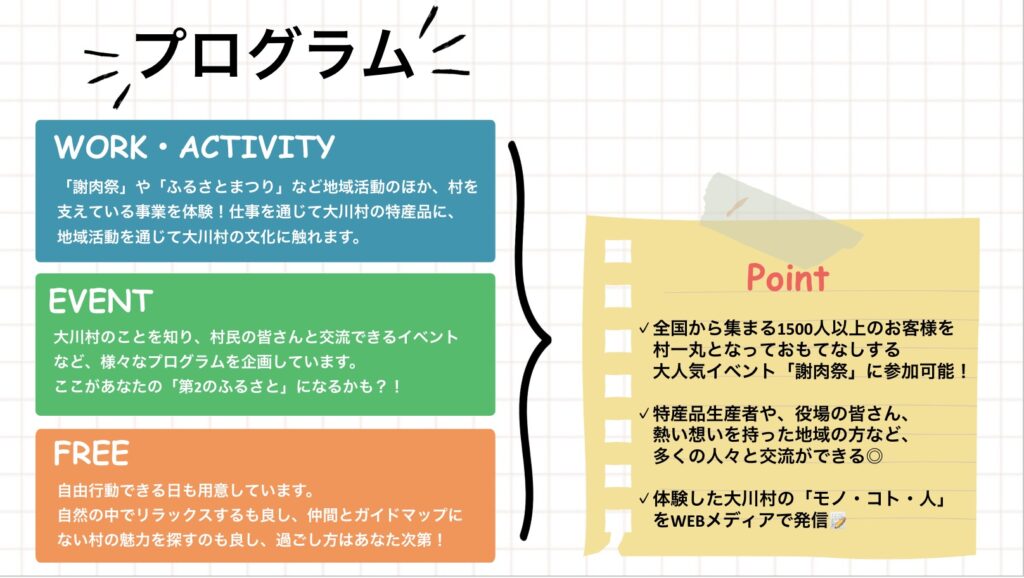 プログラム WORK . ACTIVITY 「謝肉祭」や「ふるさとまつり」など地域活動のほか、村を支えている事業を体験!仕事を通じて大川村の特産品に、地域活動を通じて大川村の文化に触れます。 EVENT 大川村のことを知り、村民の皆さんと交流できるイベントなど、様々なプログラムを企画しています。ここがあなたの「第2のふるさと」になるかも ?! FREE 自由行動できる日も用意しています。自然の中でリラックスするも良し、仲間とガイドマップにない村の魅力を探すのも良し、過ごし方はあなた次第! Point ✔全国から集まる1500人以上のお客様を村一丸となっておもてなしする大人気イベント「謝肉祭」に参加可能! ✔特産品生産者や、役場の皆さん、熱い想いを持った地域の方など、多くの人々と交流ができる◎ ✔体験した大川村の「モノ·コト·人」をWEBメディアで発信▼