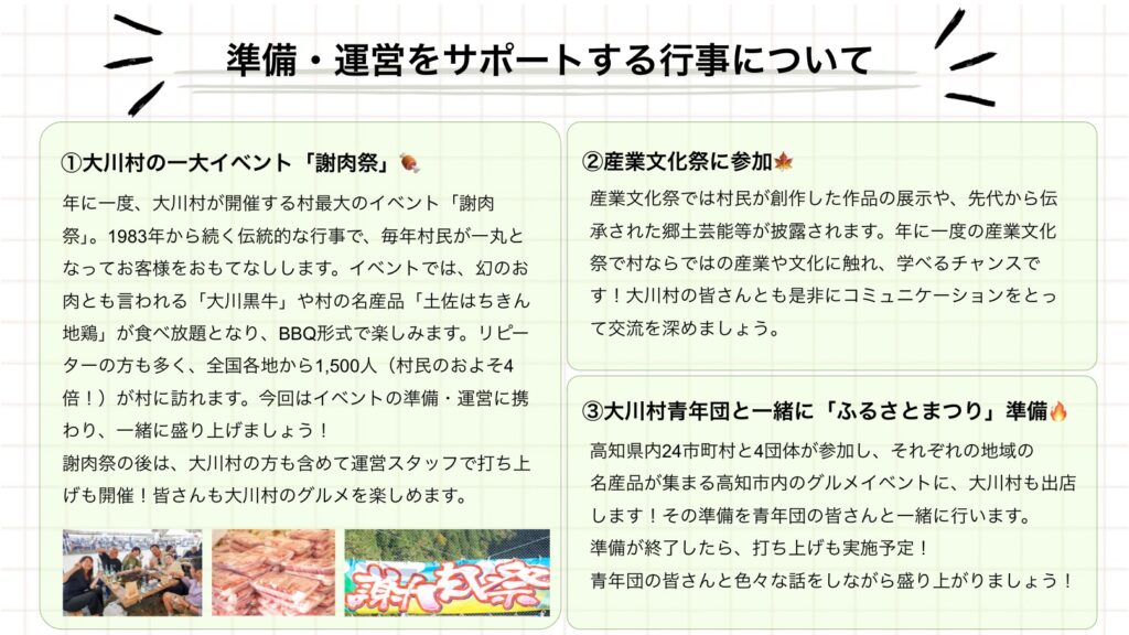 準備·運営をサポートする行事について ①大川村の一大イベント「謝肉祭」 年に一度、大川村が開催する村最大のイベント「謝肉祭」。1983年から続く伝統的な行事で、毎年村民が一丸となってお客様をおもてなしします。イベントでは、幻のお肉とも言われる「大川黒牛」や村の名産品「土佐はちきん地鶏」が食べ放題となり、BBQ形式で楽しみます。リピーターの方も多く、全国各地から1,500人(村民のおよそ4倍!)が村に訪れます。今回はイベントの準備·運営に携わり、一緒に盛り上げましょう!謝肉祭の後は、大川村の方も含めて運営スタッフで打ち上げも開催!皆さんも大川村のグルメを楽しめます。 ②産業文化祭に参加来 産業文化祭では村民が創作した作品の展示や、先代から伝承された郷土芸能等が披露されます。年に一度の産業文化祭で村ならではの産業や文化に触れ、学べるチャンスです!大川村の皆さんとも是非にコミュニケーションをとって交流を深めましょう。 ③大川村青年団と一緒に「ふるさとまつり」準備へ 高知県内24市町村と4団体が参加し、それぞれの地域の名産品が集まる高知市内のグルメイベントに、大川村も出店します!その準備を青年団の皆さんと一緒に行います。準備が終了したら、打ち上げも実施予定!青年団の皆さんと色々な話をしながら盛り上がりましょう!