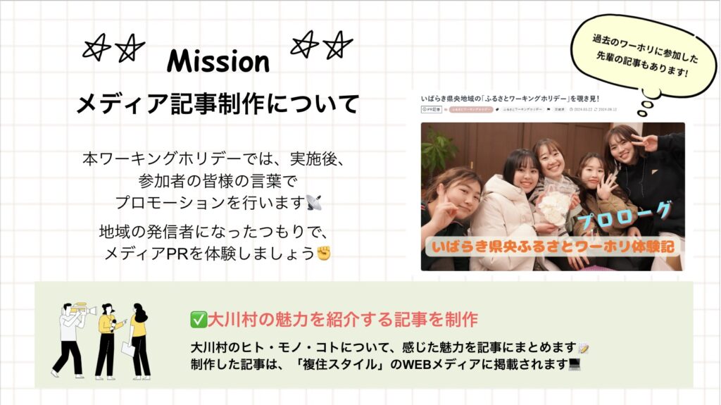 Mission メディア記事制作について 本ワーキングホリデーでは、実施後、参加者の皆様の言葉でプロモーションを行います。地域の発信者になったつもりで、メディアPRを体験しましょう ☑大川村の魅力を紹介する記事を制作 大川村のヒト·モノ·コトについて、感じた魅力を記事にまとめます制作した記事は、「複住スタイル」のWEBメディアに掲載されます! いばらき県央地域の「ふるさとワーキングホリデー」を覗き見!いばらき県央ふるさとワーホリ体験記