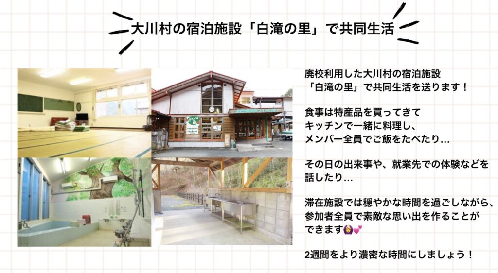 大川村の宿泊施設「白滝の里」で共同生活 廃校利用した大川村の宿泊施設「白滝の里」で共同生活を送ります! 食事は特産品を買ってきてキッチンで一緒に料理し、メンバー全員でご飯をたべたり… その日の出来事や、就業先での体験などを話したり… 滞在施設では穏やかな時間を過ごしながら、参加者全員で素敵な思い出を作ることができます。 2週間をより濃密な時間にしましょう!